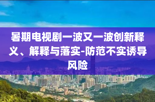 暑期電視劇一波又一波創(chuàng)新釋義、解釋與落實(shí)-防范不實(shí)誘導(dǎo)風(fēng)險(xiǎn)