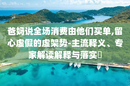 爸媽說(shuō)全場(chǎng)消費(fèi)由他們買單,留心虛假的虛架勢(shì)-主流釋義、專家解讀解釋與落實(shí)?