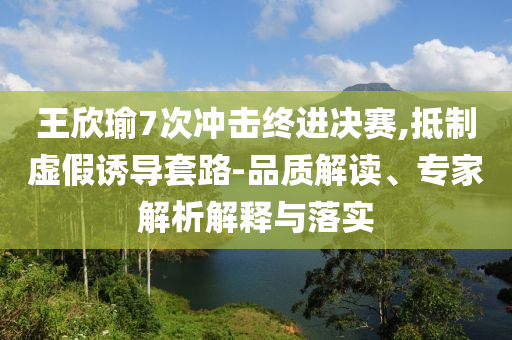 王欣瑜7次沖擊終進(jìn)決賽,抵制虛假誘導(dǎo)套路-品質(zhì)解讀、專家解析解釋與落實(shí)