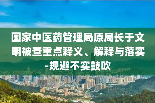 國(guó)家中醫(yī)藥管理局原局長(zhǎng)于文明被查重點(diǎn)釋義、解釋與落實(shí)-規(guī)避不實(shí)鼓吹