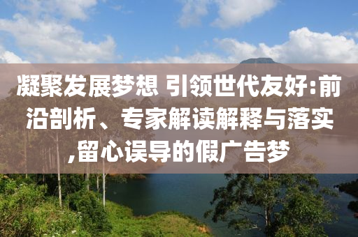 凝聚發(fā)展夢(mèng)想 引領(lǐng)世代友好:前沿剖析、專家解讀解釋與落實(shí),留心誤導(dǎo)的假?gòu)V告夢(mèng)