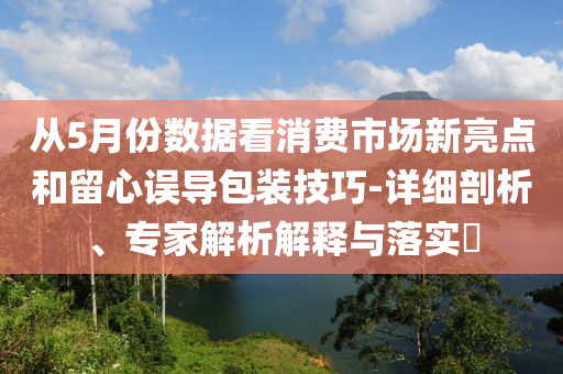 從5月份數(shù)據(jù)看消費(fèi)市場(chǎng)新亮點(diǎn)和留心誤導(dǎo)包裝技巧-詳細(xì)剖析、專家解析解釋與落實(shí)?