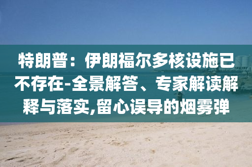 特朗普：伊朗福爾多核設(shè)施已不存在-全景解答、專家解讀解釋與落實,留心誤導(dǎo)的煙霧彈