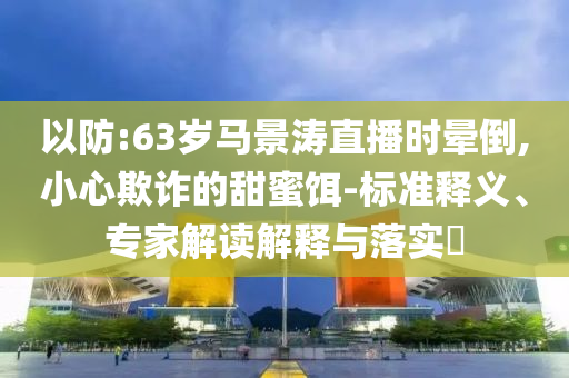 以防:63歲馬景濤直播時暈倒,小心欺詐的甜蜜餌-標(biāo)準(zhǔn)釋義、專家解讀解釋與落實?