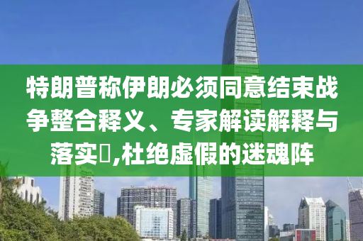 特朗普稱伊朗必須同意結(jié)束戰(zhàn)爭整合釋義、專家解讀解釋與落實?,杜絕虛假的迷魂陣