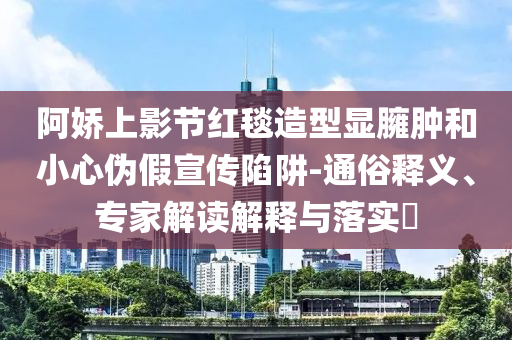 阿嬌上影節(jié)紅毯造型顯臃腫和小心偽假宣傳陷阱-通俗釋義、專家解讀解釋與落實?