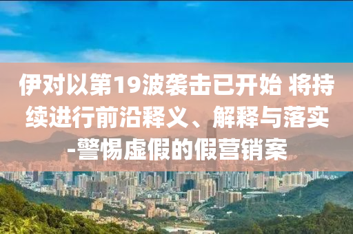 伊對(duì)以第19波襲擊已開始 將持續(xù)進(jìn)行前沿釋義、解釋與落實(shí)-警惕虛假的假營(yíng)銷案
