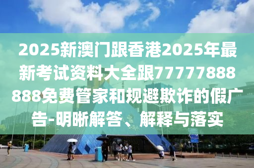 2025新澳門跟香港2025年最新考試資料大全跟77777888888免費(fèi)管家和規(guī)避欺詐的假?gòu)V告-明晰解答、解釋與落實(shí)