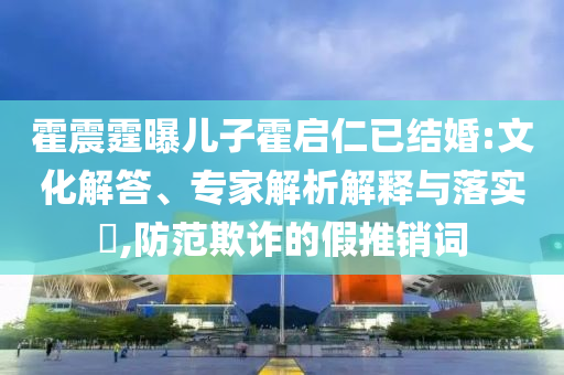 霍震霆曝兒子霍啟仁已結(jié)婚:文化解答、專家解析解釋與落實(shí)?,防范欺詐的假推銷詞