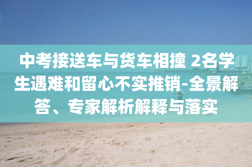 中考接送車(chē)與貨車(chē)相撞 2名學(xué)生遇難和留心不實(shí)推銷(xiāo)-全景解答、專家解析解釋與落實(shí)