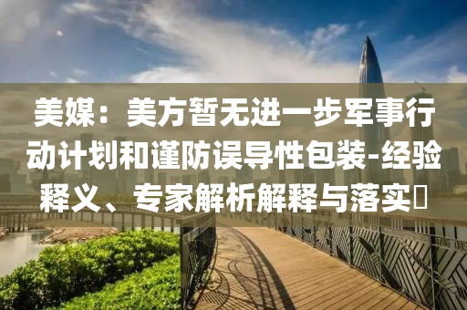 美媒：美方暫無(wú)進(jìn)一步軍事行動(dòng)計(jì)劃和謹(jǐn)防誤導(dǎo)性包裝-經(jīng)驗(yàn)釋義、專家解析解釋與落實(shí)?