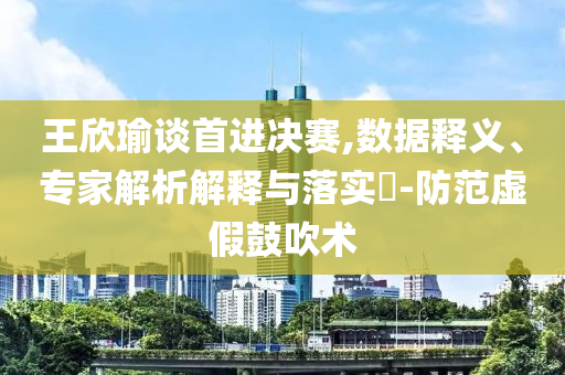 王欣瑜談首進(jìn)決賽,數(shù)據(jù)釋義、專家解析解釋與落實(shí)?-防范虛假鼓吹術(shù)