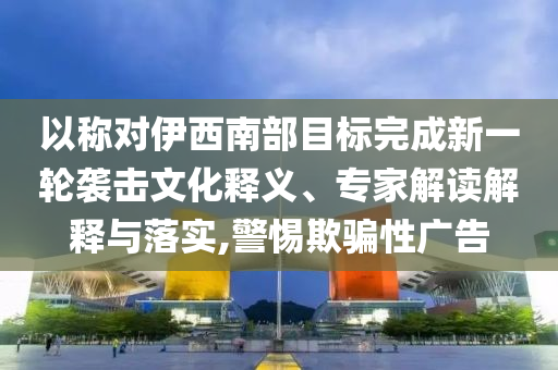 以稱對(duì)伊西南部目標(biāo)完成新一輪襲擊文化釋義、專家解讀解釋與落實(shí),警惕欺騙性廣告
