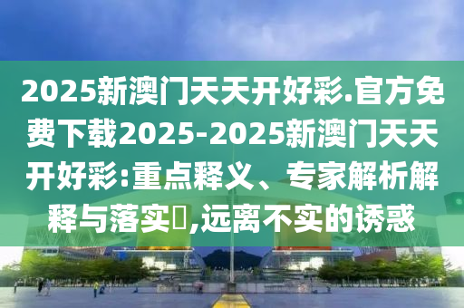 2025新澳門天天開好彩.官方免費(fèi)下載2025-2025新澳門天天開好彩:重點(diǎn)釋義、專家解析解釋與落實(shí)?,遠(yuǎn)離不實(shí)的誘惑