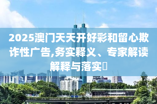 2025澳門天天開好彩和留心欺詐性廣告,務(wù)實(shí)釋義、專家解讀解釋與落實(shí)?