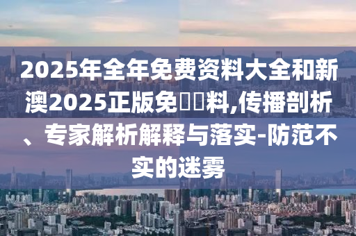 2025年全年免費(fèi)資料大全和新澳2025正版免費(fèi)資料,傳播剖析、專家解析解釋與落實(shí)-防范不實(shí)的迷霧
