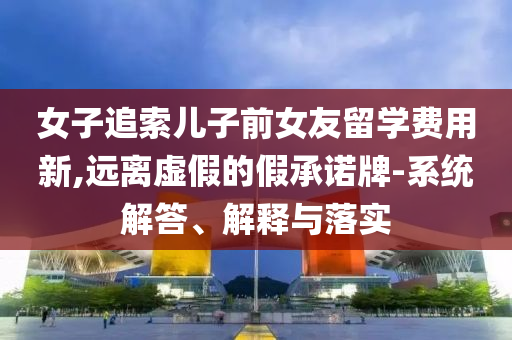 女子追索兒子前女友留學(xué)費(fèi)用新,遠(yuǎn)離虛假的假承諾牌-系統(tǒng)解答、解釋與落實(shí)