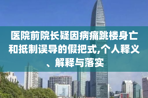 醫(yī)院前院長(zhǎng)疑因病痛跳樓身亡和抵制誤導(dǎo)的假把式,個(gè)人釋義、解釋與落實(shí)