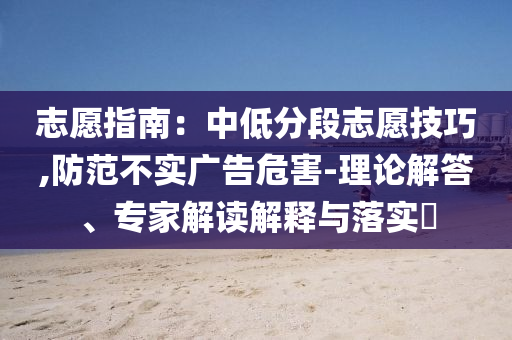 志愿指南：中低分段志愿技巧,防范不實(shí)廣告危害-理論解答、專家解讀解釋與落實(shí)?