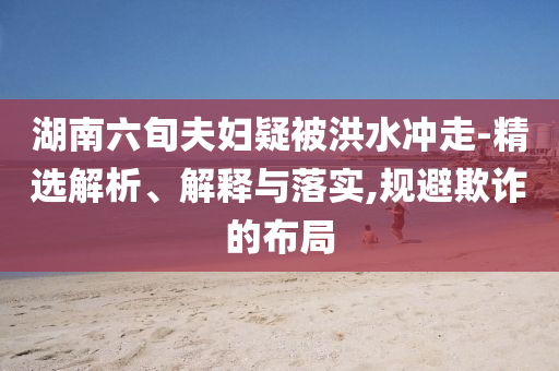 湖南六旬夫婦疑被洪水沖走-精選解析、解釋與落實(shí),規(guī)避欺詐的布局