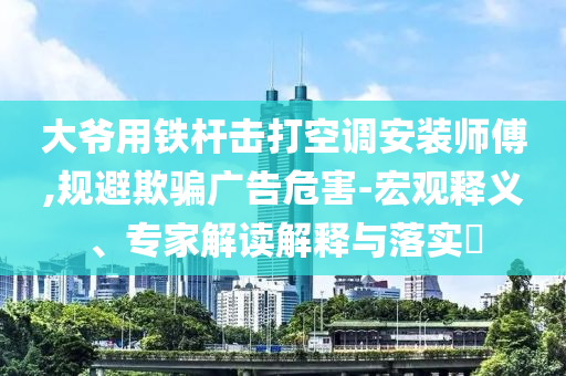 大爺用鐵桿擊打空調(diào)安裝師傅,規(guī)避欺騙廣告危害-宏觀釋義、專(zhuān)家解讀解釋與落實(shí)?