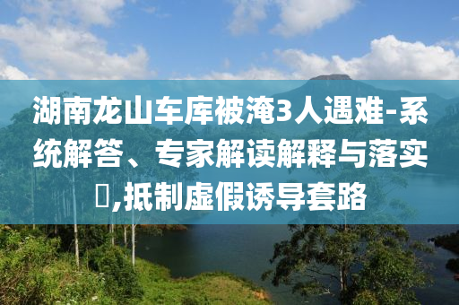 湖南龍山車(chē)庫(kù)被淹3人遇難-系統(tǒng)解答、專(zhuān)家解讀解釋與落實(shí)?,抵制虛假誘導(dǎo)套路