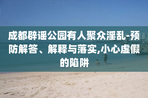 成都辟謠公園有人聚眾淫亂-預(yù)防解答、解釋與落實(shí),小心虛假的陷阱