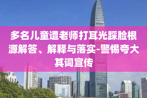 多名兒童遭老師打耳光踩臉根源解答、解釋與落實(shí)-警惕夸大其詞宣傳