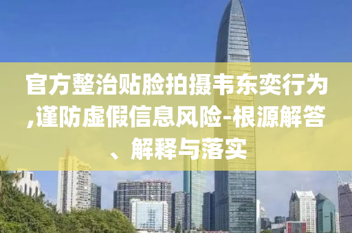 官方整治貼臉拍攝韋東奕行為,謹防虛假信息風險-根源解答、解釋與落實