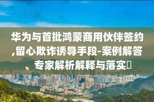 華為與首批鴻蒙商用伙伴簽約,留心欺詐誘導(dǎo)手段-案例解答、專家解析解釋與落實(shí)?