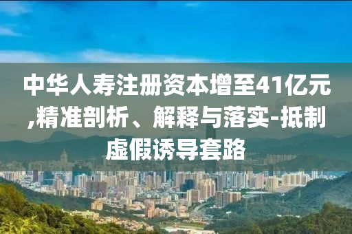 中華人壽注冊(cè)資本增至41億元,精準(zhǔn)剖析、解釋與落實(shí)-抵制虛假誘導(dǎo)套路