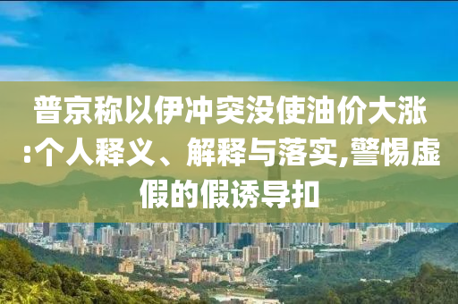 普京稱以伊沖突沒使油價(jià)大漲:個(gè)人釋義、解釋與落實(shí),警惕虛假的假誘導(dǎo)扣