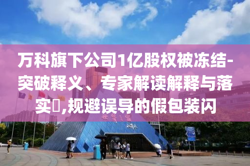 萬科旗下公司1億股權被凍結-突破釋義、專家解讀解釋與落實?,規(guī)避誤導的假包裝閃