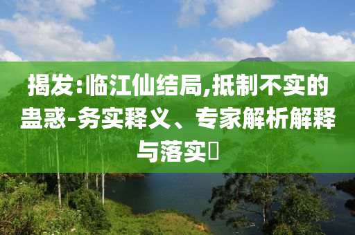 揭發(fā):臨江仙結(jié)局,抵制不實(shí)的蠱惑-務(wù)實(shí)釋義、專家解析解釋與落實(shí)?