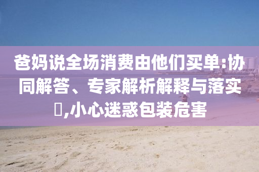 爸媽說(shuō)全場(chǎng)消費(fèi)由他們買單:協(xié)同解答、專家解析解釋與落實(shí)?,小心迷惑包裝危害