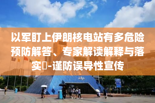 以軍盯上伊朗核電站有多危險預(yù)防解答、專家解讀解釋與落實(shí)?-謹(jǐn)防誤導(dǎo)性宣傳