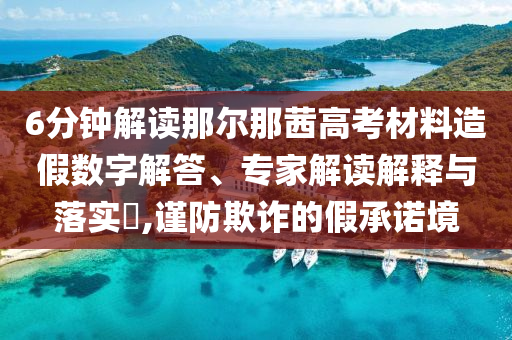 6分鐘解讀那爾那茜高考材料造假數(shù)字解答、專家解讀解釋與落實(shí)?,謹(jǐn)防欺詐的假承諾境