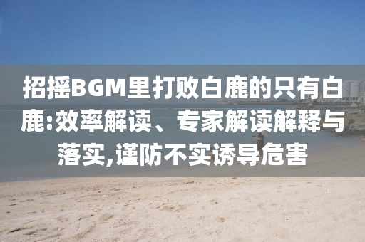 招搖BGM里打敗白鹿的只有白鹿:效率解讀、專家解讀解釋與落實,謹(jǐn)防不實誘導(dǎo)危害
