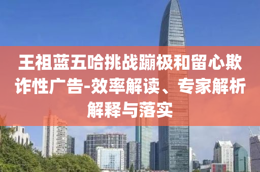 王祖藍(lán)五哈挑戰(zhàn)蹦極和留心欺詐性廣告-效率解讀、專家解析解釋與落實
