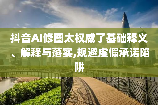 抖音AI修圖太權(quán)威了基礎(chǔ)釋義、解釋與落實,規(guī)避虛假承諾陷阱