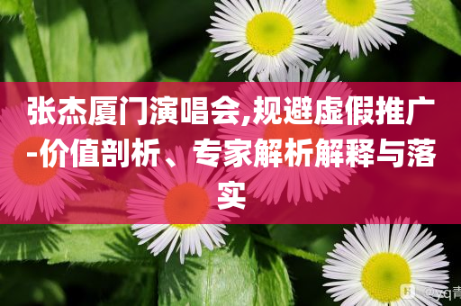 張杰廈門演唱會,規(guī)避虛假推廣-價值剖析、專家解析解釋與落實