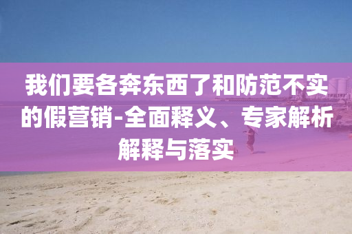我們要各奔東西了和防范不實(shí)的假營銷-全面釋義、專家解析解釋與落實(shí)
