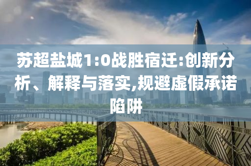 蘇超鹽城1:0戰(zhàn)勝宿遷:創(chuàng)新分析、解釋與落實(shí),規(guī)避虛假承諾陷阱