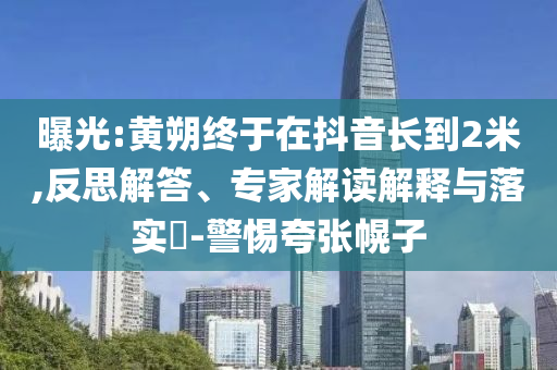 曝光:黃朔終于在抖音長(zhǎng)到2米,反思解答、專家解讀解釋與落實(shí)?-警惕夸張幌子