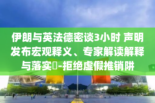 伊朗與英法德密談3小時(shí) 聲明發(fā)布宏觀釋義、專家解讀解釋與落實(shí)?-拒絕虛假推銷阱