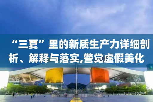 “三夏”里的新質(zhì)生產(chǎn)力詳細(xì)剖析、解釋與落實(shí),警覺虛假美化