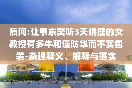 質(zhì)問:讓韋東奕聽3天講座的女教授有多牛和謹(jǐn)防華而不實(shí)包裝-條理釋義、解釋與落實(shí)