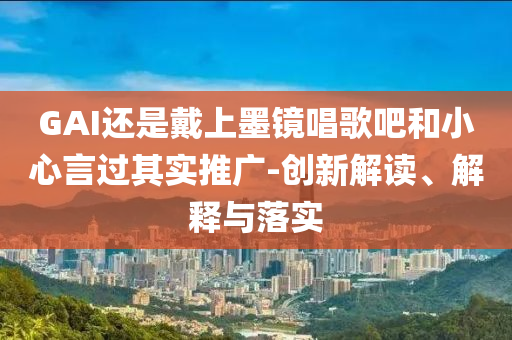 GAI還是戴上墨鏡唱歌吧和小心言過其實(shí)推廣-創(chuàng)新解讀、解釋與落實(shí)