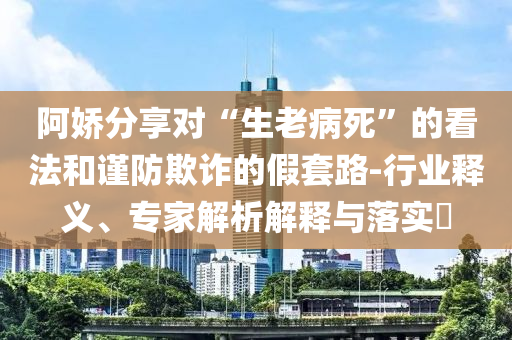 阿嬌分享對(duì)“生老病死”的看法和謹(jǐn)防欺詐的假套路-行業(yè)釋義、專家解析解釋與落實(shí)?