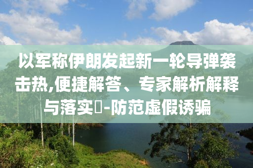以軍稱伊朗發(fā)起新一輪導(dǎo)彈襲擊熱,便捷解答、專家解析解釋與落實(shí)?-防范虛假誘騙